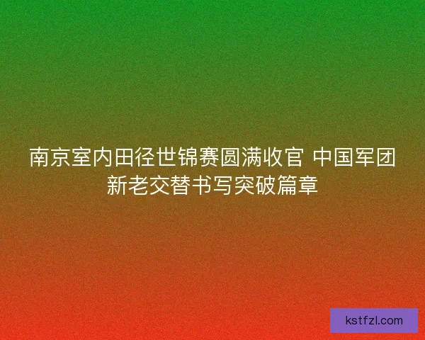南京室内田径世锦赛圆满收官 中国军团新老交替书写突破篇章