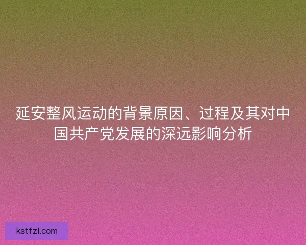 延安整风运动的背景原因、过程及其对中国共产党发展的深远影响分析