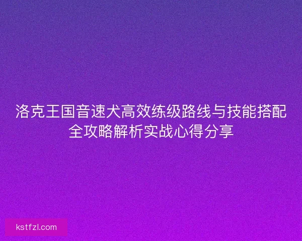 洛克王国音速犬高效练级路线与技能搭配全攻略解析实战心得分享