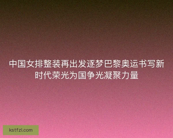 中国女排整装再出发逐梦巴黎奥运书写新时代荣光为国争光凝聚力量