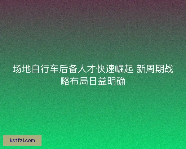 场地自行车后备人才快速崛起 新周期战略布局日益明确