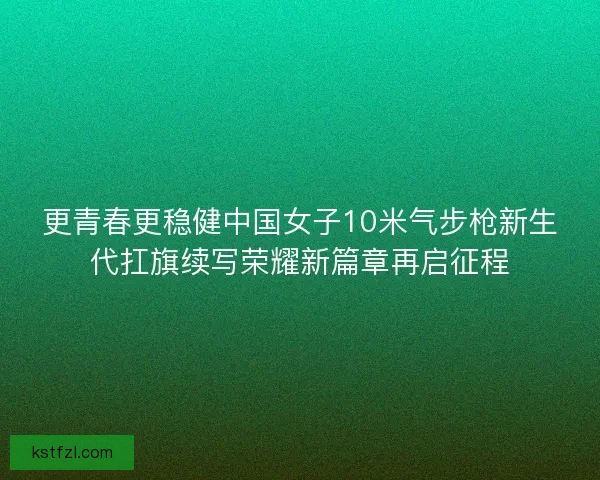 更青春更稳健中国女子10米气步枪新生代扛旗续写荣耀新篇章再启征程