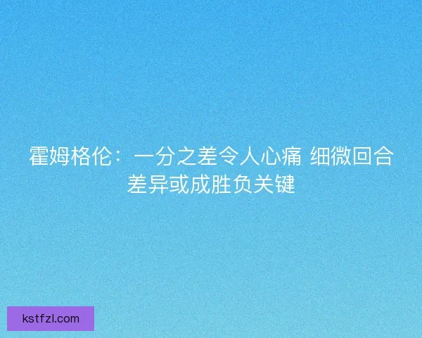 霍姆格伦：一分之差令人心痛 细微回合差异或成胜负关键