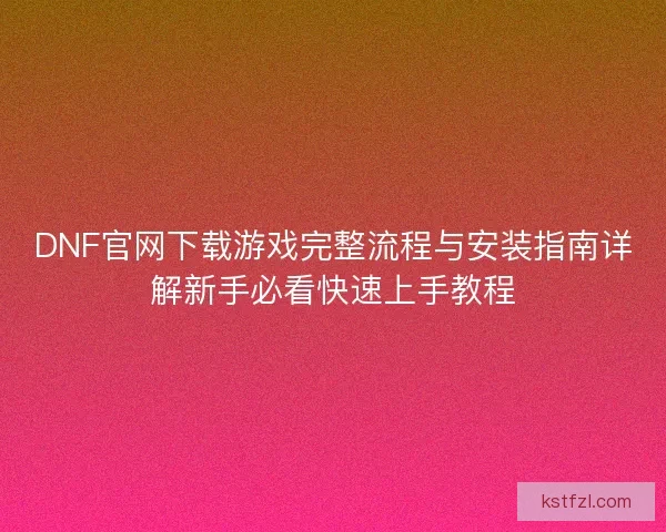 DNF官网下载游戏完整流程与安装指南详解新手必看快速上手教程