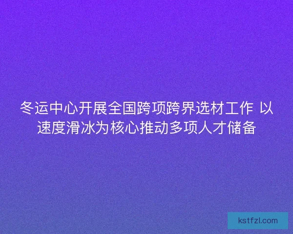 冬运中心开展全国跨项跨界选材工作 以速度滑冰为核心推动多项人才储备