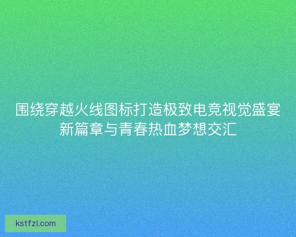 围绕穿越火线图标打造极致电竞视觉盛宴新篇章与青春热血梦想交汇