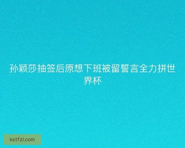 孙颖莎抽签后原想下班被留誓言全力拼世界杯
