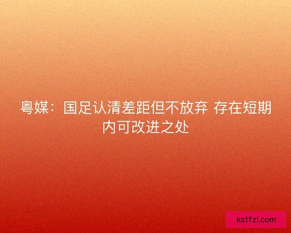 粤媒：国足认清差距但不放弃 存在短期内可改进之处