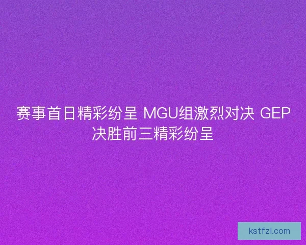 赛事首日精彩纷呈 MGU组激烈对决 GEP决胜前三精彩纷呈