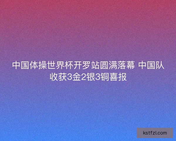 中国体操世界杯开罗站圆满落幕 中国队收获3金2银3铜喜报