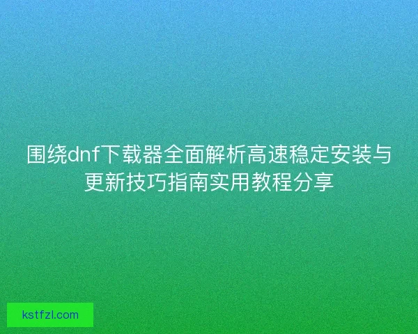 围绕dnf下载器全面解析高速稳定安装与更新技巧指南实用教程分享