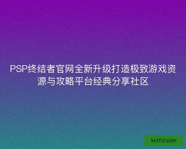 PSP终结者官网全新升级打造极致游戏资源与攻略平台经典分享社区