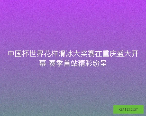 中国杯世界花样滑冰大奖赛在重庆盛大开幕 赛季首站精彩纷呈
