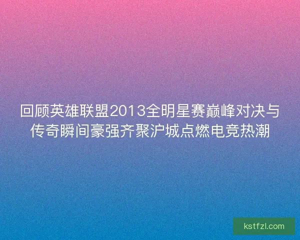 回顾英雄联盟2013全明星赛巅峰对决与传奇瞬间豪强齐聚沪城点燃电竞热潮