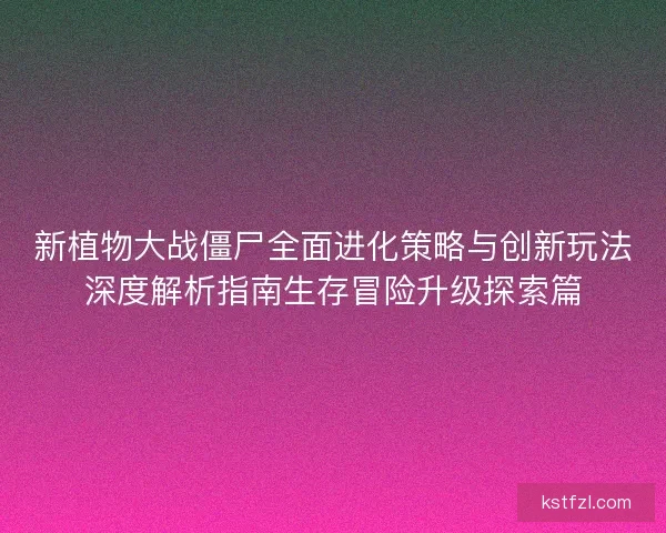 新植物大战僵尸全面进化策略与创新玩法深度解析指南生存冒险升级探索篇