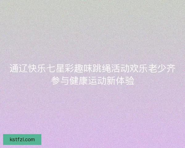 通辽快乐七星彩趣味跳绳活动欢乐老少齐参与健康运动新体验