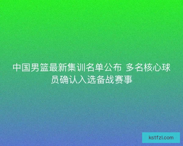 中国男篮最新集训名单公布 多名核心球员确认入选备战赛事