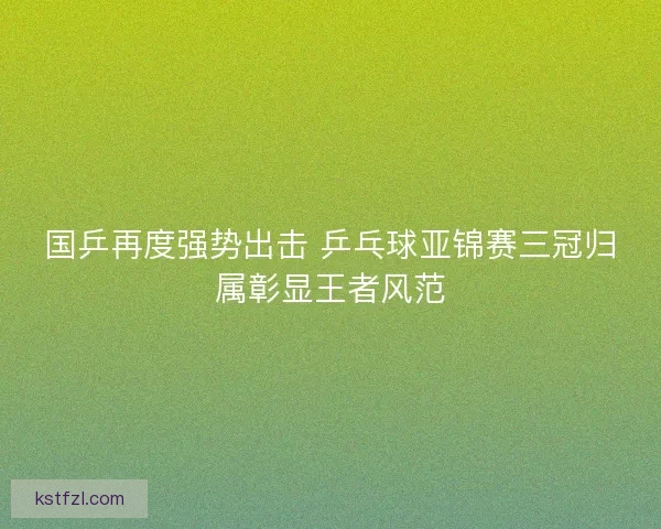 国乒再度强势出击 乒乓球亚锦赛三冠归属彰显王者风范