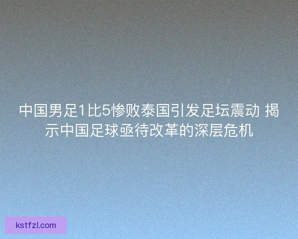 中国男足1比5惨败泰国引发足坛震动 揭示中国足球亟待改革的深层危机
