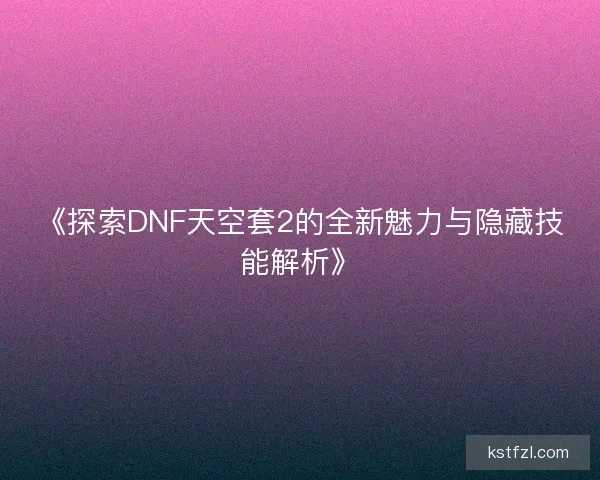 《探索DNF天空套2的全新魅力与隐藏技能解析》
