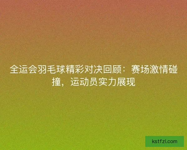全运会羽毛球精彩对决回顾：赛场激情碰撞，运动员实力展现
