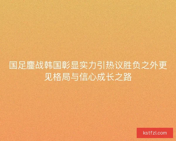 国足鏖战韩国彰显实力引热议胜负之外更见格局与信心成长之路